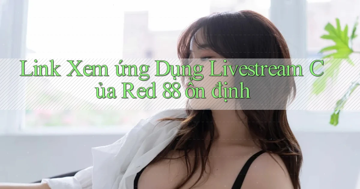 link xem ứng dụng livestream của red 88 ổn định