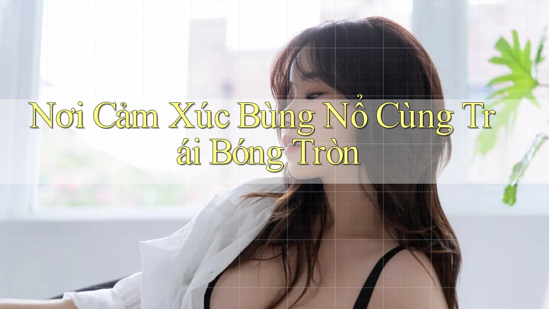 Nơi Cảm Xúc Bùng Nổ Cùng Trái Bóng Tròn