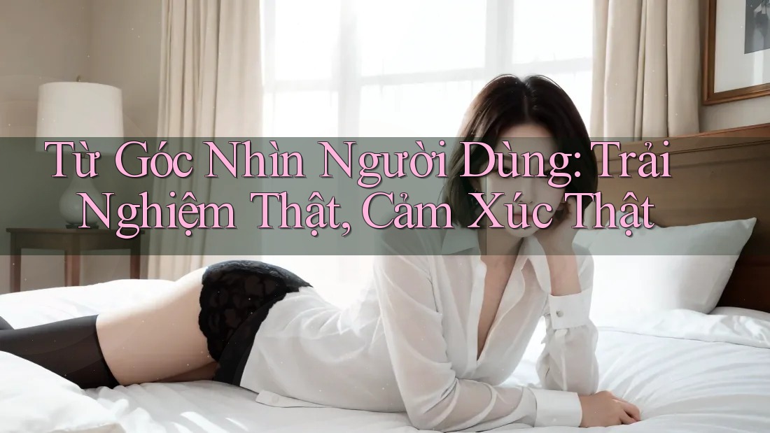 Từ Góc Nhìn Người Dùng: Trải Nghiệm Thật, Cảm Xúc Thật